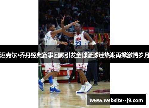 迈克尔·乔丹经典赛事回顾引发全球篮球迷热潮再掀激情岁月