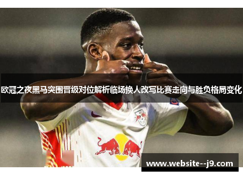 欧冠之夜黑马突围晋级对位解析临场换人改写比赛走向与胜负格局变化