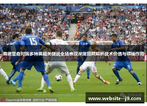 莫德里奇对阵多特英超关键战全场表现深度回顾解析战术价值与领袖作用 莫德里奇对阵多特英超关键战全场表现深度回顾解析战术价值与领袖作用