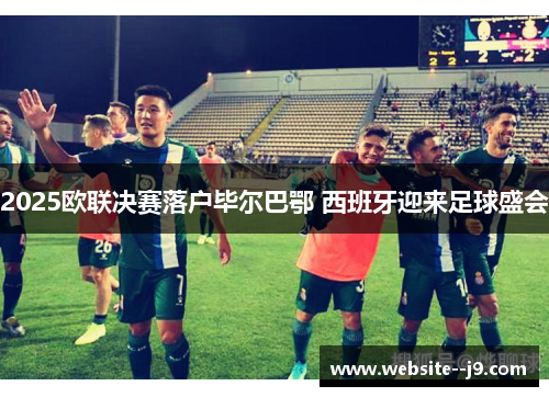 2025欧联决赛落户毕尔巴鄂 西班牙迎来足球盛会 2025欧联决赛落户毕尔巴鄂 西班牙迎来足球盛会