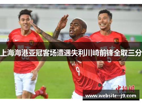 上海海港亚冠客场遭遇失利川崎前锋全取三分 上海海港亚冠客场遭遇失利川崎前锋全取三分